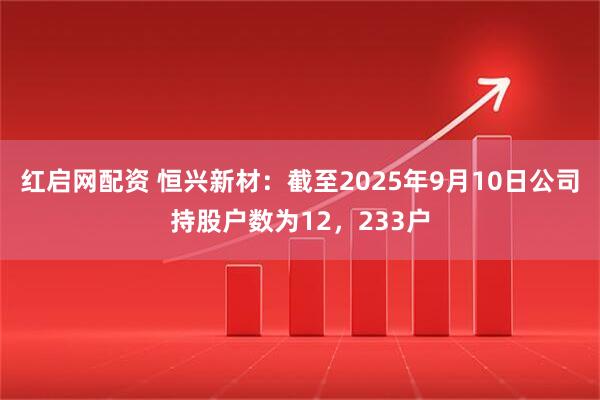 红启网配资 恒兴新材：截至2025年9月10日公司持股户数为12，233户