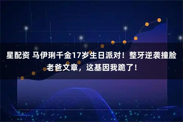 星配资 马伊琍千金17岁生日派对！整牙逆袭撞脸老爸文章，这基因我跪了！