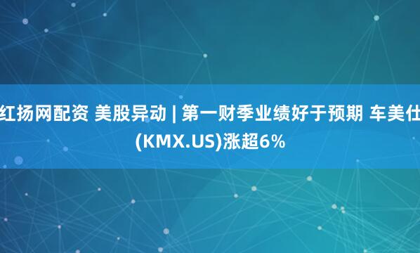 红扬网配资 美股异动 | 第一财季业绩好于预期 车美仕(KMX.US)涨超6%