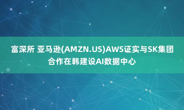 富深所 亚马逊(AMZN.US)AWS证实与SK集团合作在韩建设AI数据中心