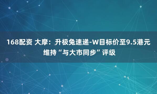 168配资 大摩：升极兔速递-W目标价至9.5港元 维持“与大市同步”评级