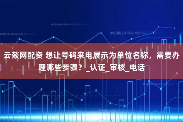 云燚网配资 想让号码来电展示为单位名称，需要办理哪些步骤？_认证_审核_电话