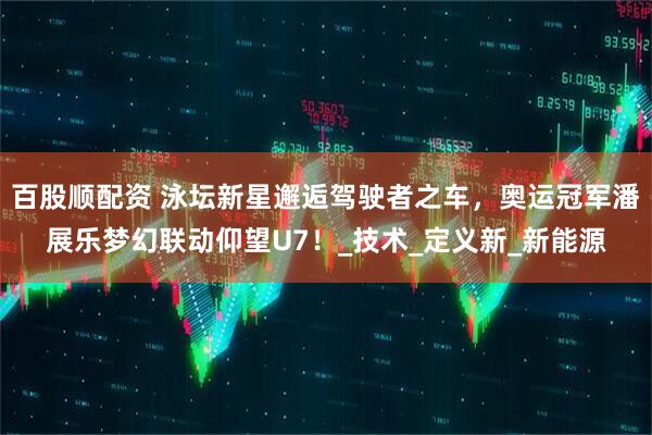 百股顺配资 泳坛新星邂逅驾驶者之车，奥运冠军潘展乐梦幻联动仰望U7！_技术_定义新_新能源