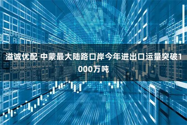 溢诚优配 中蒙最大陆路口岸今年进出口运量突破1000万吨