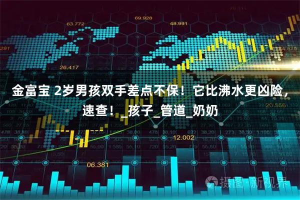 金富宝 2岁男孩双手差点不保！它比沸水更凶险，速查！_孩子_管道_奶奶