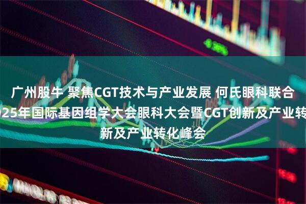 广州股牛 聚焦CGT技术与产业发展 何氏眼科联合举办2025年国际基因组学大会眼科大会暨CGT创新及产业转化峰会
