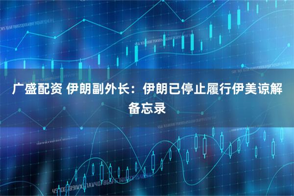 广盛配资 伊朗副外长：伊朗已停止履行伊美谅解备忘录